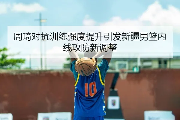 周琦对抗训练强度提升引发新疆男篮内线攻防新调整